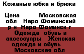 Кожаные юбка и брюки › Цена ­ 500 - Московская обл., Наро-Фоминский р-н, Наро-Фоминск г. Одежда, обувь и аксессуары » Женская одежда и обувь   . Московская обл.